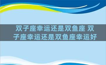 双子座幸运还是双鱼座 双子座幸运还是双鱼座幸运好